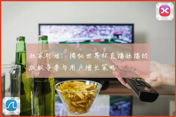 独家对话：揭秘世界杯直播独播的版权争夺与用户增长策略