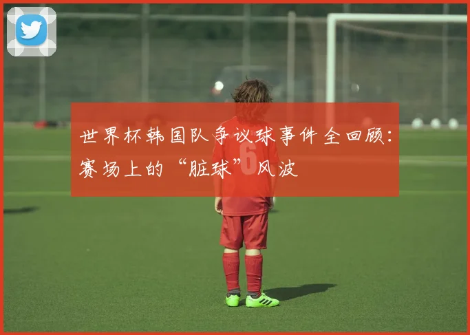 世界杯韩国队争议球事件全回顾：赛场上的“脏球”风波