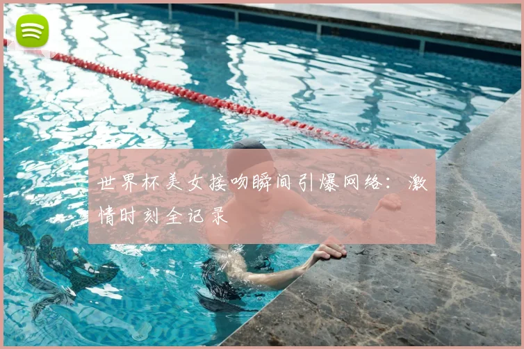 世界杯美女接吻瞬间引爆网络：激情时刻全记录