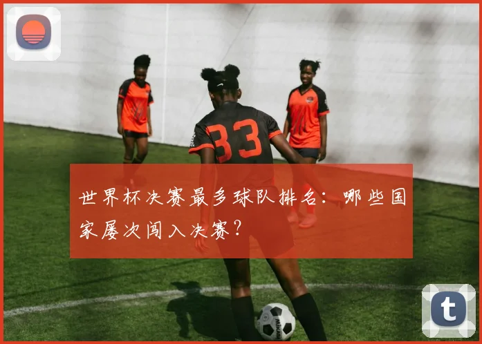 世界杯决赛最多球队排名:哪些国家屡次闯入决赛?