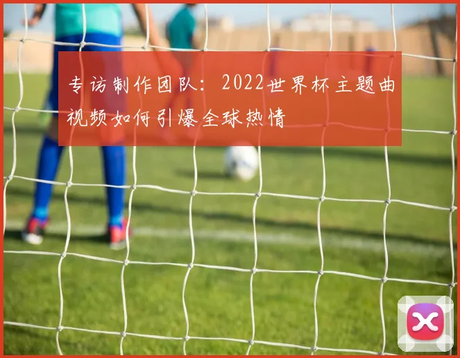 专访制作团队:2022世界杯主题曲视频如何引爆全球热情