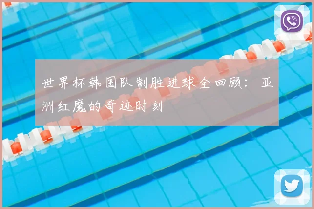世界杯韩国队制胜进球全回顾：亚洲红魔的奇迹时刻
