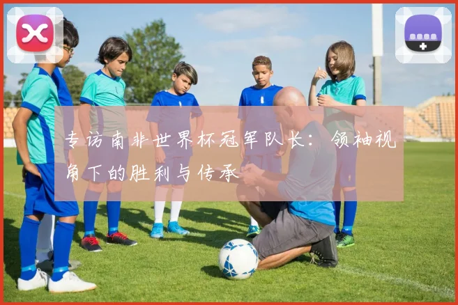 专访南非世界杯冠军队长：领袖视角下的胜利与传承