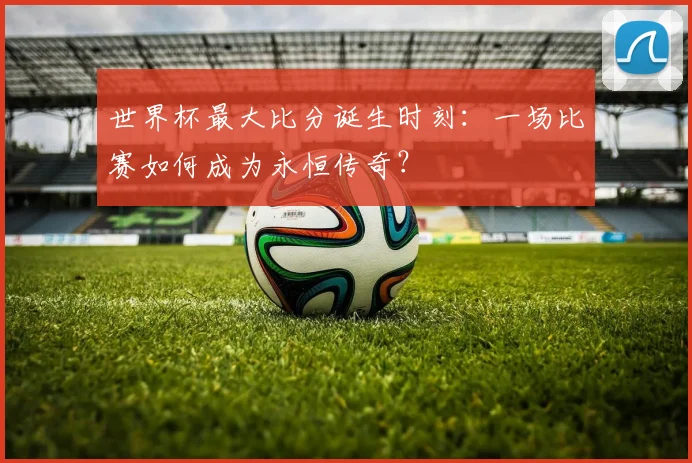 世界杯最大比分诞生时刻:一场比赛如何成为永恒传奇?