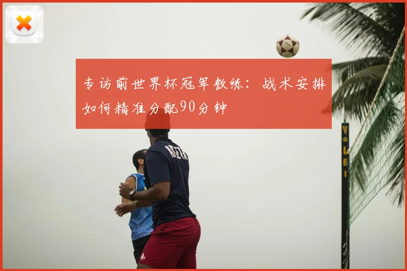 专访前世界杯冠军教练：战术安排如何精准分配90分钟