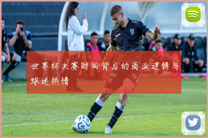 世界杯决赛时间背后的商业逻辑与球迷热情