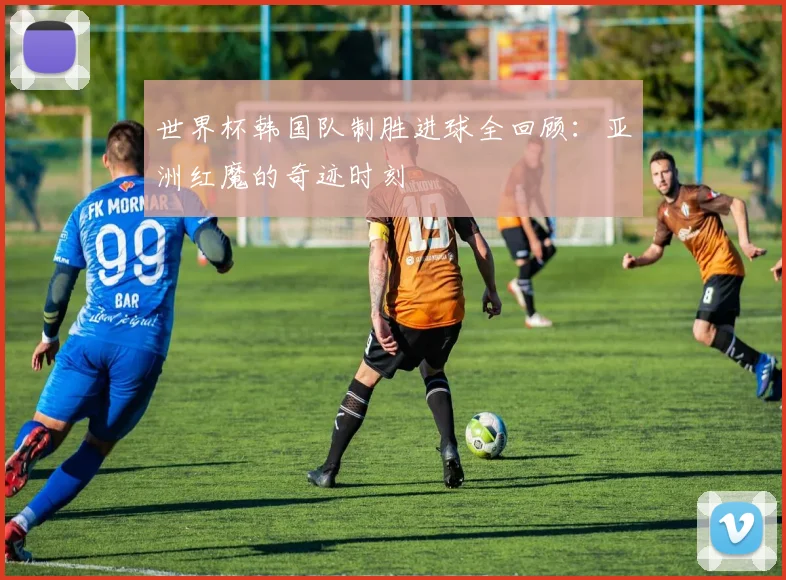 世界杯韩国队制胜进球全回顾:亚洲红魔的奇迹时刻