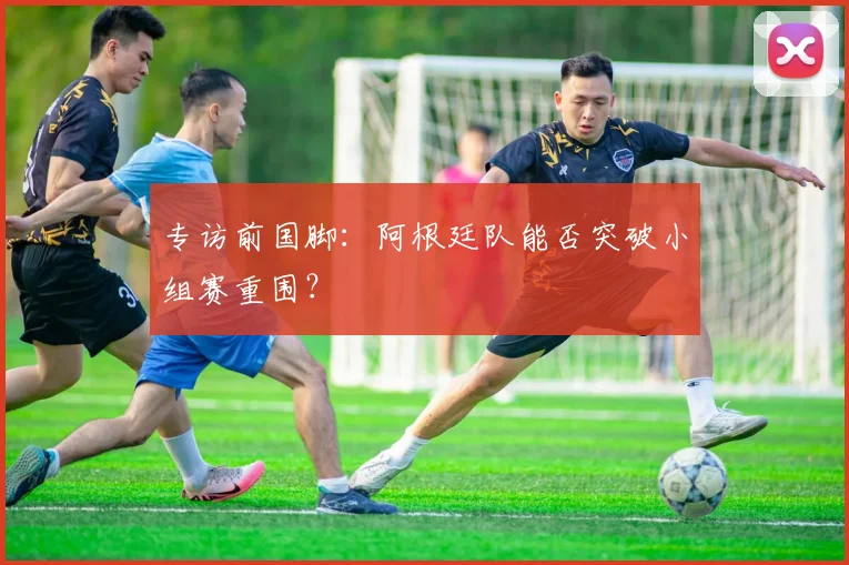 专访前国脚:阿根廷队能否突破小组赛重围?