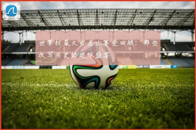 世界杯最大分差比赛全回顾:那些改写历史的进球盛宴