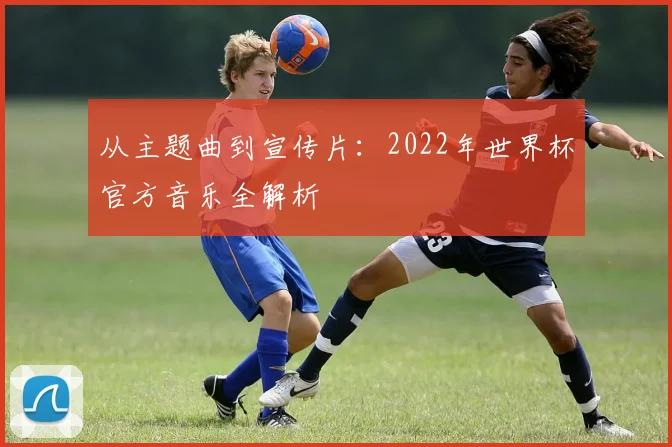 从主题曲到宣传片:2022年世界杯官方音乐全解析