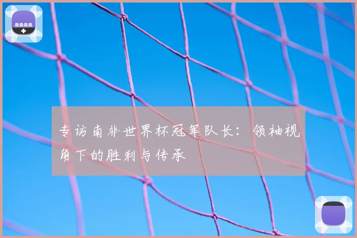 专访南非世界杯冠军队长：领袖视角下的胜利与传承
