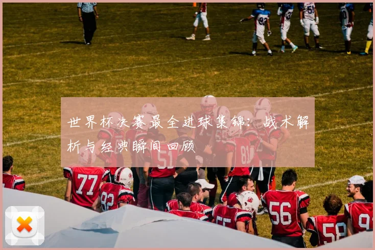 世界杯决赛最全进球集锦:战术解析与经典瞬间回顾