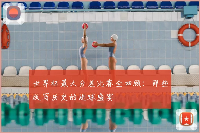 世界杯最大分差比赛全回顾:那些改写历史的进球盛宴