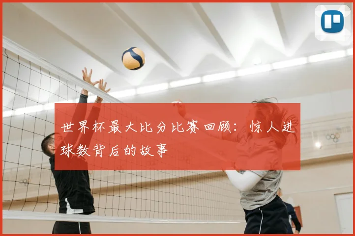 世界杯最大比分比赛回顾:惊人进球数背后的故事