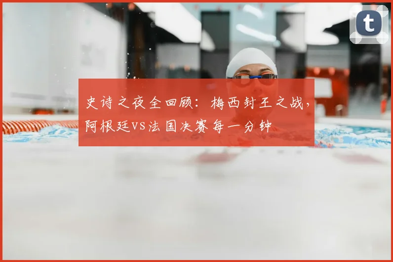 史诗之夜全回顾：梅西封王之战，阿根廷vs法国决赛每一分钟