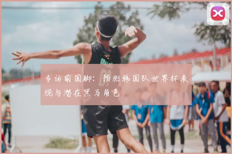专访前国脚:预测韩国队世界杯表现与潜在黑马角色