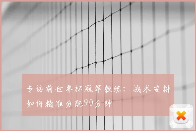 专访前世界杯冠军教练:战术安排如何精准分配90分钟