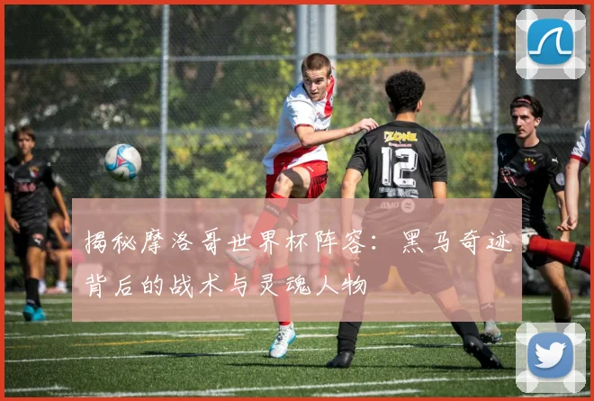 揭秘摩洛哥世界杯阵容：黑马奇迹背后的战术与灵魂人物