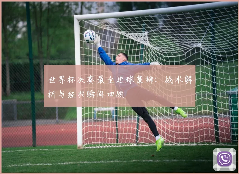 世界杯决赛最全进球集锦:战术解析与经典瞬间回顾