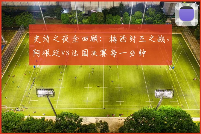 史诗之夜全回顾：梅西封王之战，阿根廷vs法国决赛每一分钟